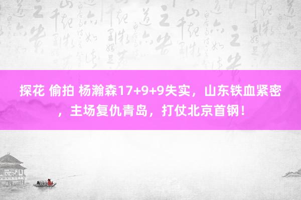 探花 偷拍 杨瀚森17+9+9失实，山东铁血紧密，主场复仇青岛，打仗北京首钢！