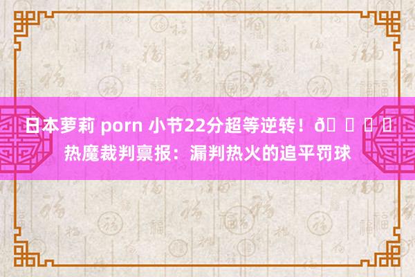 日本萝莉 porn 小节22分超等逆转！📚️热魔裁判禀报：漏判热火的追平罚球