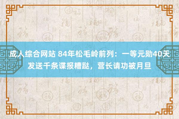 成人综合网站 84年松毛岭前列：一等元勋40天发送千条谍报糟跶，营长请功被月旦