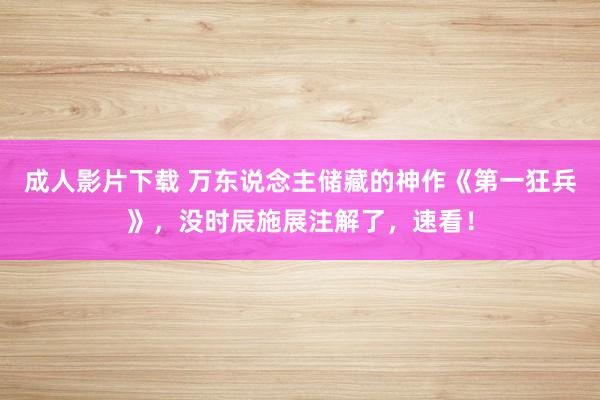 成人影片下载 万东说念主储藏的神作《第一狂兵》，没时辰施展注解了，速看！