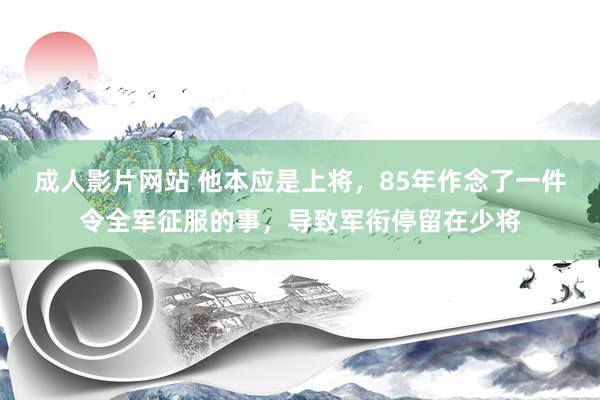 成人影片网站 他本应是上将，85年作念了一件令全军征服的事，导致军衔停留在少将