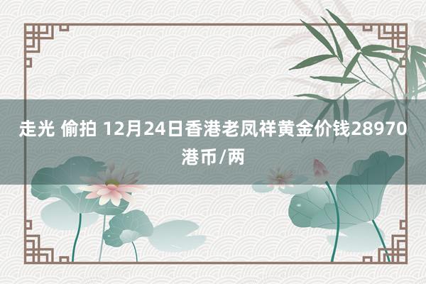 走光 偷拍 12月24日香港老凤祥黄金价钱28970港币/两