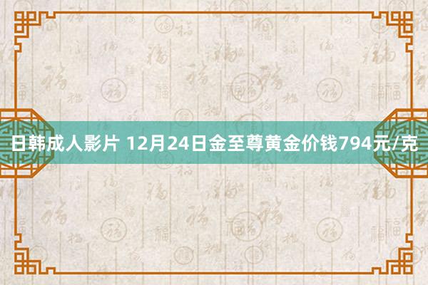 日韩成人影片 12月24日金至尊黄金价钱794元/克