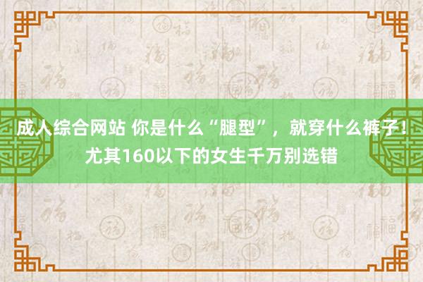 成人综合网站 你是什么“腿型”，就穿什么裤子！尤其160以下的女生千万别选错