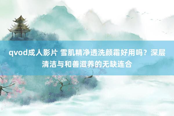 qvod成人影片 雪肌精净透洗颜霜好用吗？深层清洁与和善滋养的无缺连合