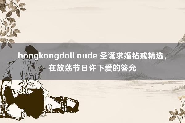 hongkongdoll nude 圣诞求婚钻戒精选，在放荡节日许下爱的答允