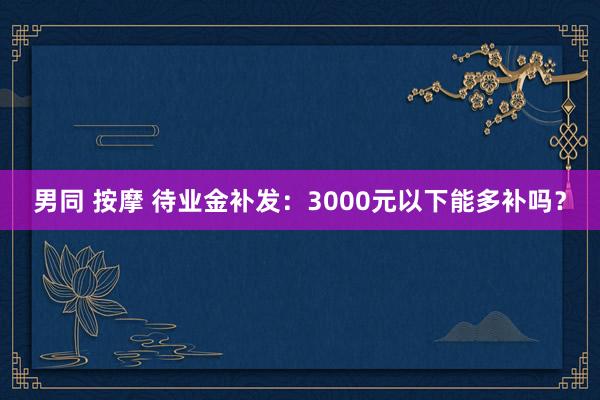 男同 按摩 待业金补发：3000元以下能多补吗？