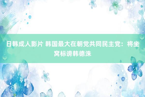 日韩成人影片 韩国最大在朝党共同民主党：将坐窝标谤韩德洙