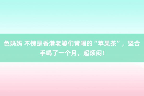 色妈妈 不愧是香港老婆们常喝的“苹果茶”，坚合手喝了一个月，超烦闷！