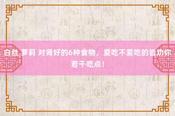 白丝 萝莉 对肾好的6种食物，爱吃不爱吃的皆劝你若干吃点！