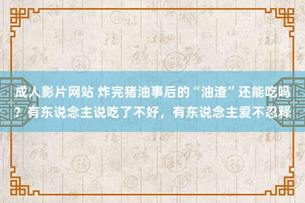 成人影片网站 炸完猪油事后的“油渣”还能吃吗？有东说念主说吃了不好，有东说念主爱不忍释