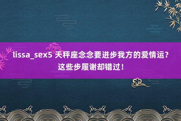 lissa_sex5 天秤座念念要进步我方的爱情运？这些步履谢却错过！