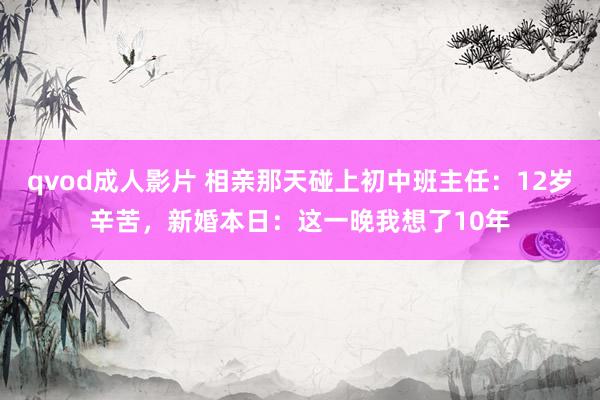 qvod成人影片 相亲那天碰上初中班主任：12岁辛苦，新婚本日：这一晚我想了10年