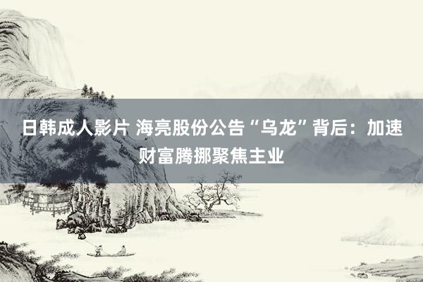 日韩成人影片 海亮股份公告“乌龙”背后：加速财富腾挪聚焦主业