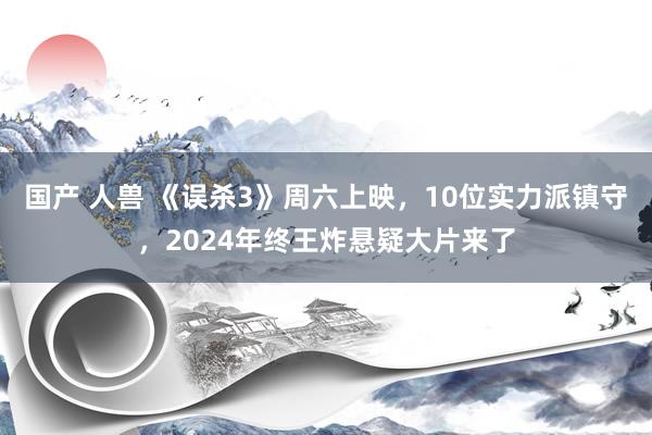 国产 人兽 《误杀3》周六上映，10位实力派镇守，2024年终王炸悬疑大片来了