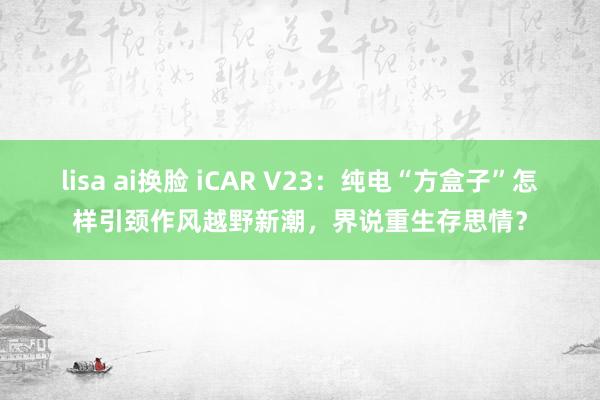 lisa ai换脸 iCAR V23：纯电“方盒子”怎样引颈作风越野新潮，界说重生存思情？