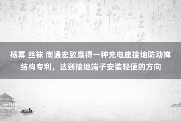 杨幂 丝袜 南通宏致赢得一种充电座接地防动掸结构专利，达到接地端子安装轻便的方向