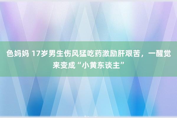 色妈妈 17岁男生伤风猛吃药激励肝艰苦，一醒觉来变成“小黄东谈主”