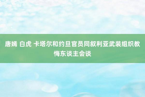 唐嫣 白虎 卡塔尔和约旦官员同叙利亚武装组织教悔东谈主会谈