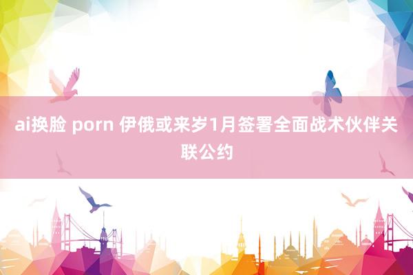 ai换脸 porn 伊俄或来岁1月签署全面战术伙伴关联公约