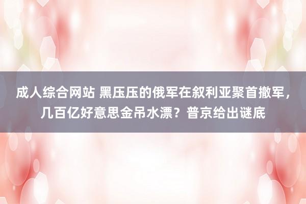 成人综合网站 黑压压的俄军在叙利亚聚首撤军，几百亿好意思金吊水漂？普京给出谜底