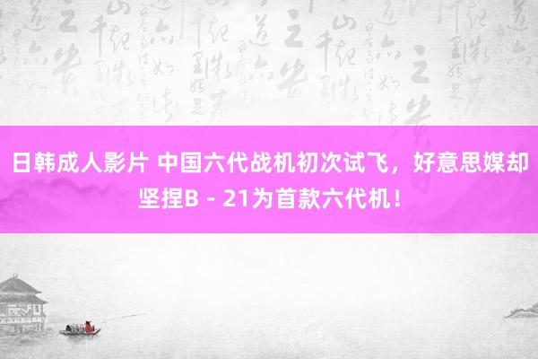 日韩成人影片 中国六代战机初次试飞，好意思媒却坚捏B－21为首款六代机！