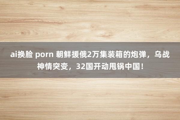 ai换脸 porn 朝鲜援俄2万集装箱的炮弹，乌战神情突变，32国开动甩锅中国！