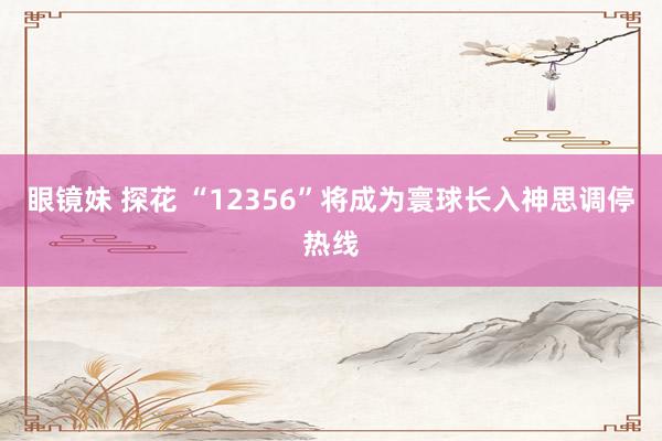 眼镜妹 探花 “12356”将成为寰球长入神思调停热线