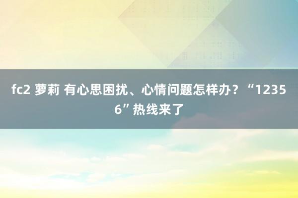 fc2 萝莉 有心思困扰、心情问题怎样办？“12356”热线来了