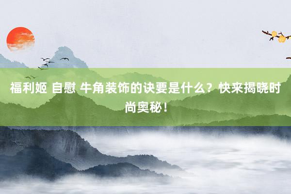 福利姬 自慰 牛角装饰的诀要是什么？快来揭晓时尚奥秘！