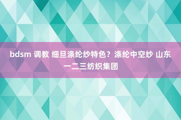 bdsm 调教 细旦涤纶纱特色？涤纶中空纱 山东一二三纺织集团