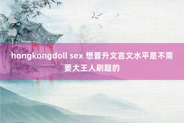 hongkongdoll sex 想晋升文言文水平是不需要大王人刷题的