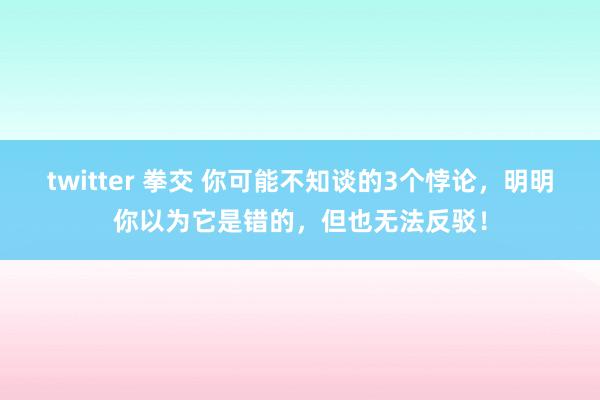 twitter 拳交 你可能不知谈的3个悖论，明明你以为它是错的，但也无法反驳！