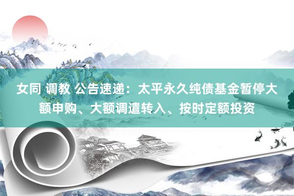 女同 调教 公告速递：太平永久纯债基金暂停大额申购、大额调遣转入、按时定额投资