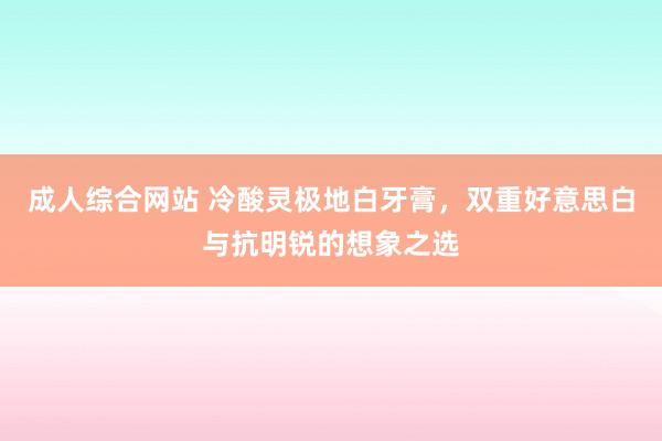 成人综合网站 冷酸灵极地白牙膏，双重好意思白与抗明锐的想象之选