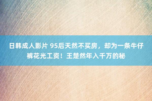 日韩成人影片 95后天然不买房，却为一条牛仔裤花光工资！王楚然年入千万的秘