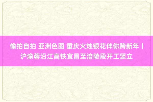 偷拍自拍 亚洲色图 重庆火烛银花伴你跨新年丨沪渝蓉沿江高铁宜昌至涪陵段开工竖立