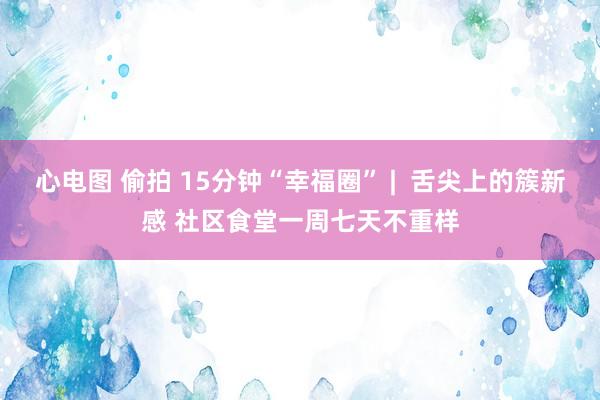 心电图 偷拍 15分钟“幸福圈” |  舌尖上的簇新感 社区食堂一周七天不重样