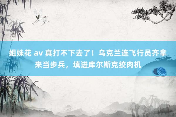 姐妹花 av 真打不下去了！乌克兰连飞行员齐拿来当步兵，填进库尔斯克绞肉机