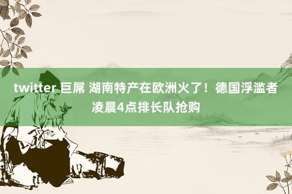 twitter 巨屌 湖南特产在欧洲火了！德国浮滥者凌晨4点排长队抢购