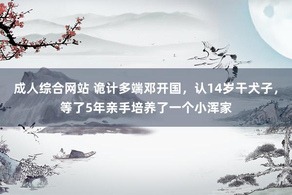 成人综合网站 诡计多端邓开国，认14岁干犬子，等了5年亲手培养了一个小浑家