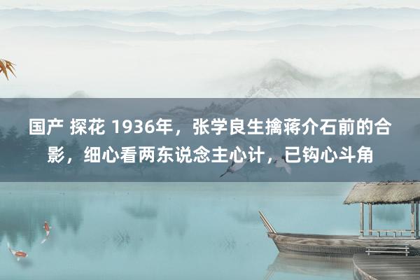 国产 探花 1936年，张学良生擒蒋介石前的合影，细心看两东说念主心计，已钩心斗角