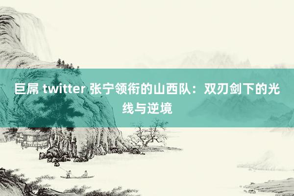 巨屌 twitter 张宁领衔的山西队：双刃剑下的光线与逆境