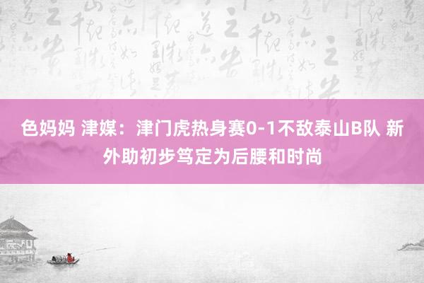 色妈妈 津媒：津门虎热身赛0-1不敌泰山B队 新外助初步笃定为后腰和时尚