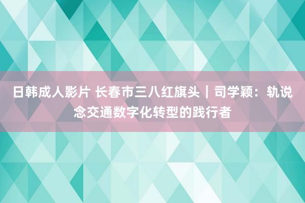 日韩成人影片 长春市三八红旗头｜司学颖：轨说念交通数字化转型的践行者