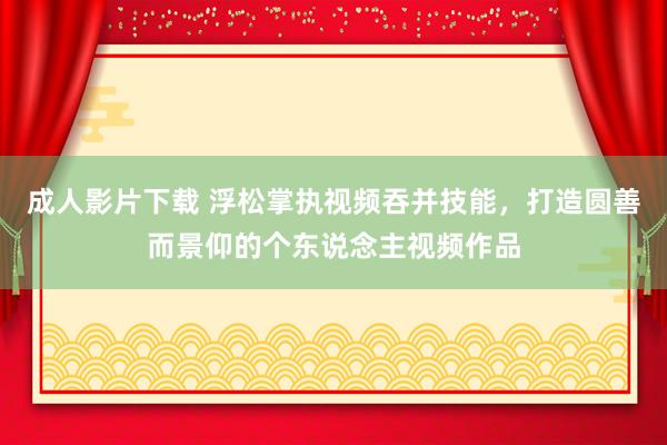 成人影片下载 浮松掌执视频吞并技能，打造圆善而景仰的个东说念主视频作品