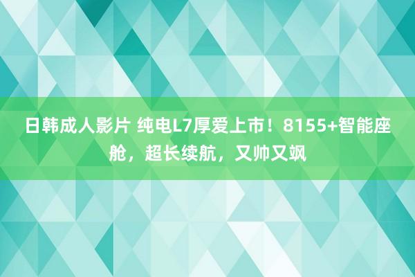 日韩成人影片 纯电L7厚爱上市！8155+智能座舱，超长续航，又帅又飒