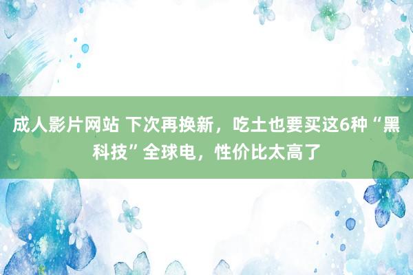 成人影片网站 下次再换新，吃土也要买这6种“黑科技”全球电，性价比太高了