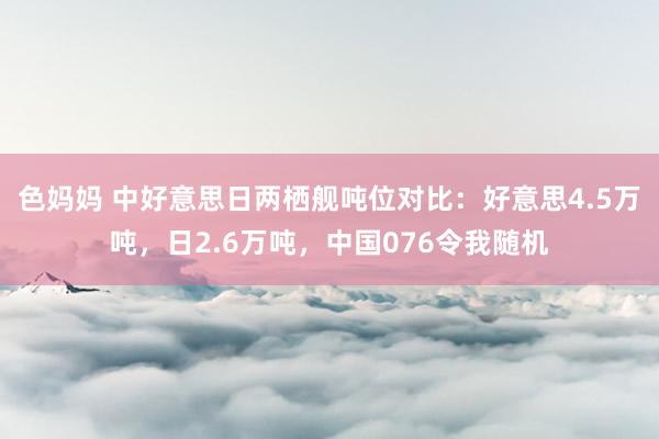 色妈妈 中好意思日两栖舰吨位对比：好意思4.5万吨，日2.6万吨，中国076令我随机