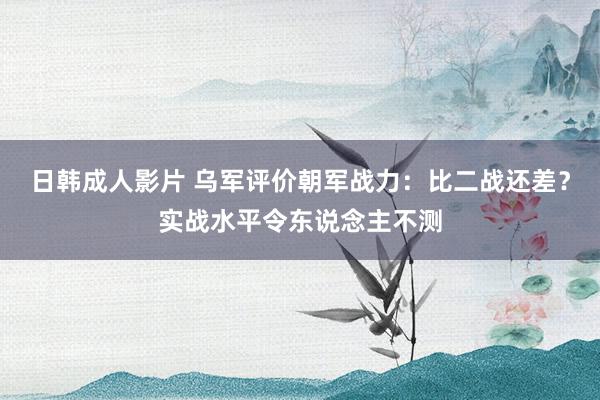 日韩成人影片 乌军评价朝军战力：比二战还差？实战水平令东说念主不测